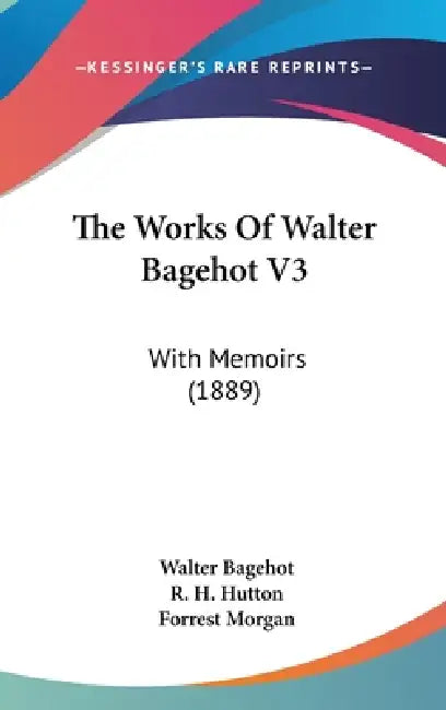 The Works Of Walter Bagehot V3: With Memoirs (1889) by Walter Bagehot, R. H. Hutton, Forrest Morgan