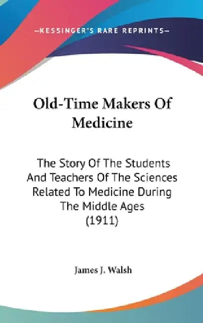 Old-Time Makers Of Medicine: The Story Of The Students And Teachers Of The Sciences Related To Medicine During The Middle Ages (1911) by James J. Walsh