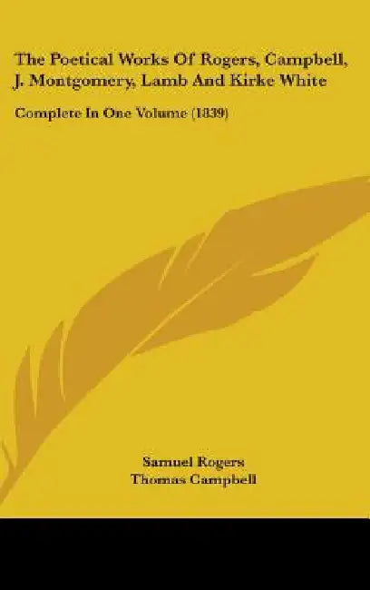 The Poetical Works Of Rogers, Campbell, J. Montgomery, Lamb And Kirke White: Complete In One Volume (1839) by Samuel Rogers, Thomas Campbell, James Montgomery