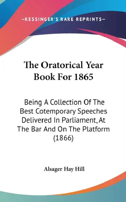 The Oratorical Year Book For 1865: Being A Collection Of The Best Cotemporary Speeches Delivered In Parliament, At The Bar And On The Platform (1866) by Alsager Hay Hill
