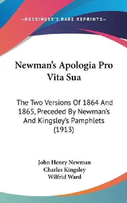 Newman's Apologia Pro Vita Sua: The Two Versions Of 1864 And 1865, Preceded By Newman's And Kingsley's Pamphlets (1913) by John Henry Newman, Charles Kingsley, Wilfrid Ward