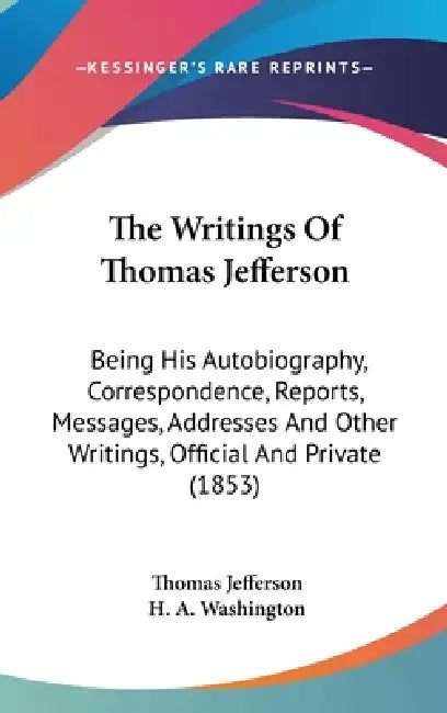 The Writings Of Thomas Jefferson: Being His Autobiography, Correspondence, Reports, Messages, Addresses And Other Writings, Official And Private (1853 by Thomas Jefferson, H. A. Washington