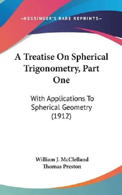 A Treatise On Spherical Trigonometry, Part One: With Applications To Spherical Geometry (1912) by William J. McClelland, Thomas Preston