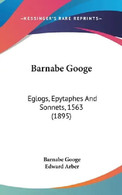 Barnabe Googe: Eglogs, Epytaphes And Sonnets, 1563 (1895) by Barnabe Googe, Edward Arber