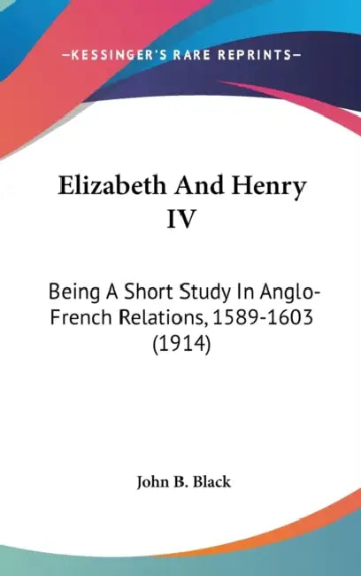 Elizabeth And Henry IV: Being A Short Study In Anglo-French Relations, 1589-1603 (1914) by John B. Black