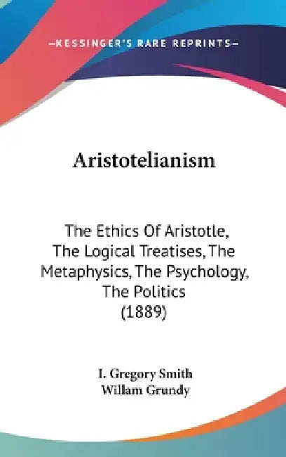 Aristotelianism: The Ethics Of Aristotle, The Logical Treatises, The Metaphysics, The Psychology, The Politics (1889) by I. Gregory Smith, Willam Grundy