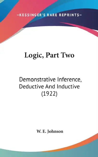 Logic, Part Two: Demonstrative Inference, Deductive And Inductive (1922) by W. E. Johnson