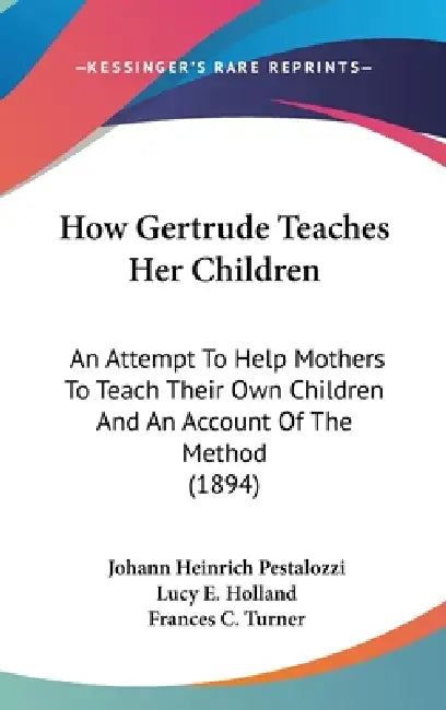 How Gertrude Teaches Her Children: An Attempt To Help Mothers To Teach Their Own Children And An Account Of The Method (1894) by Johann Heinrich Pestalozzi, Lucy E. Holland, Frances C. Turner