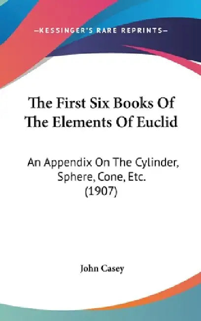 The First Six Books Of The Elements Of Euclid: An Appendix On The Cylinder, Sphere, Cone, Etc. (1907) by John Casey