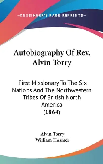 Autobiography Of Rev. Alvin Torry: First Missionary To The Six Nations And The Northwestern Tribes Of British North America (1864) by Alvin Torry, William Hosmer