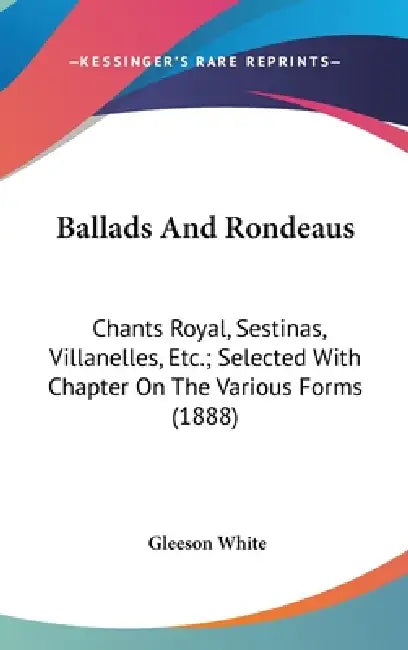 Ballads And Rondeaus: Chants Royal, Sestinas, Villanelles, Etc.; Selected With Chapter On The Various Forms (1888) by Gleeson White