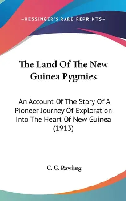 The Land Of The New Guinea Pygmies: An Account Of The Story Of A Pioneer Journey Of Exploration Into The Heart Of New Guinea (1913) by C. G. Rawling