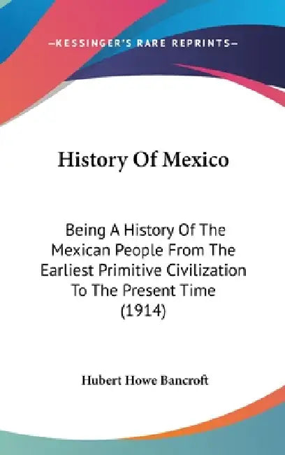 History Of Mexico: Being A History Of The Mexican People From The Earliest Primitive Civilization To The Present Time (1914) by Hubert Howe Bancroft