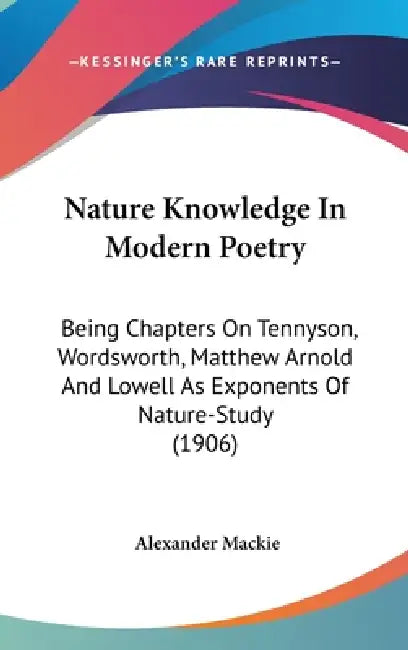 Nature Knowledge In Modern Poetry: Being Chapters On Tennyson, Wordsworth, Matthew Arnold And Lowell As Exponents Of Nature-Study (1906) by Alexander MacKie