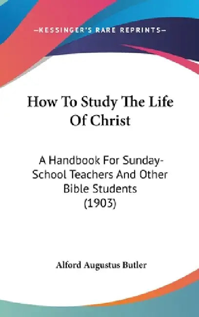 How To Study The Life Of Christ: A Handbook For Sunday-School Teachers And Other Bible Students (1903) by Alford Augustus Butler