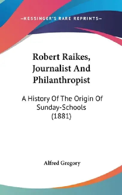 Robert Raikes, Journalist And Philanthropist: A History Of The Origin Of Sunday-Schools (1881) by Alfred Gregory