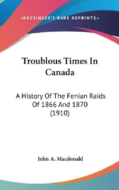 Troublous Times In Canada: A History Of The Fenian Raids Of 1866 And 1870 (1910) by John A. MacDonald