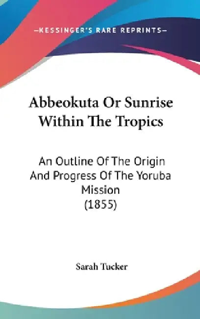 Abbeokuta Or Sunrise Within The Tropics: An Outline Of The Origin And Progress Of The Yoruba Mission (1855) by Sarah Tucker