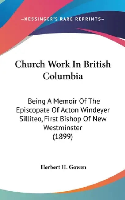 Church Work In British Columbia: Being A Memoir Of The Episcopate Of Acton Windeyer Silliteo, First Bishop Of New Westminster (1899) by Herbert H. Gowen