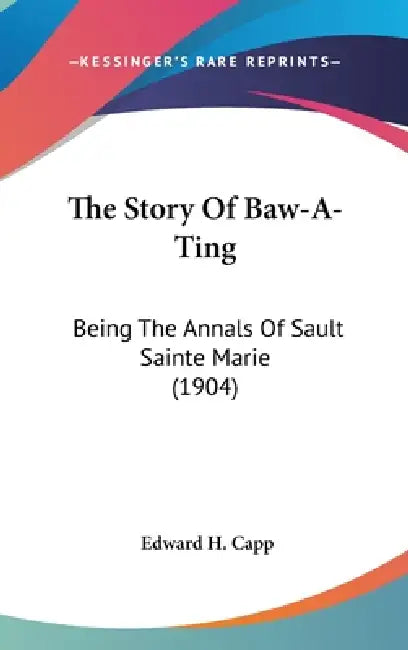 The Story Of Baw-A-Ting: Being The Annals Of Sault Sainte Marie (1904) by Edward H. Capp