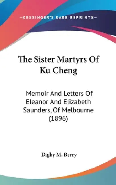 The Sister Martyrs Of Ku Cheng: Memoir And Letters Of Eleanor And Elizabeth Saunders, Of Melbourne (1896) by Digby M. Berry