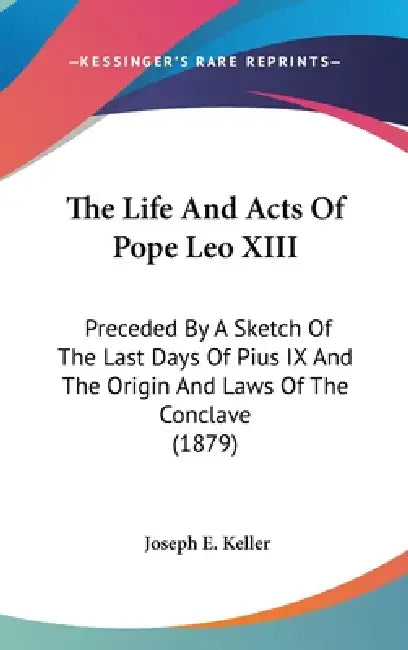 The Life And Acts Of Pope Leo XIII: Preceded By A Sketch Of The Last Days Of Pius IX And The Origin And Laws Of The Conclave (1879) by Joseph E. Keller