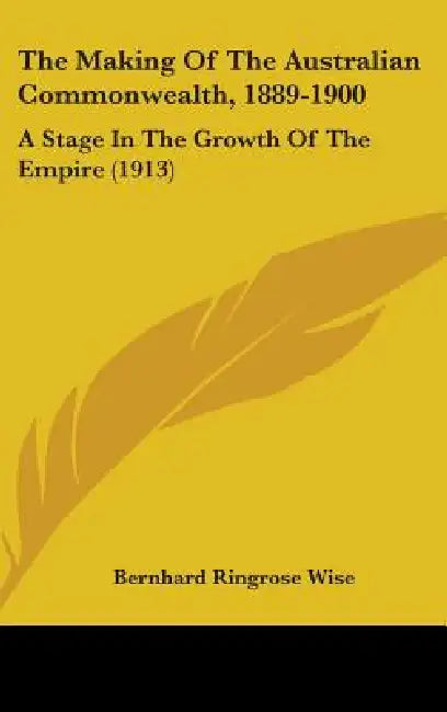 The Making Of The Australian Commonwealth, 1889-1900: A Stage In The Growth Of The Empire (1913) by Bernhard Ringrose Wise