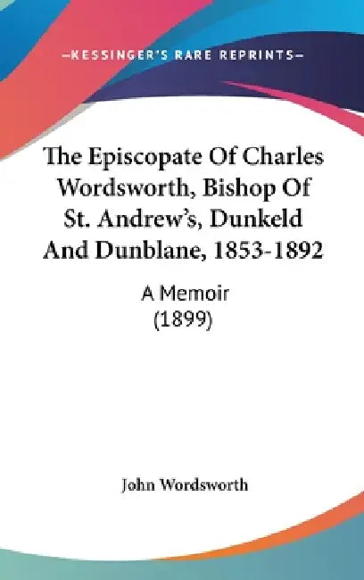The Episcopate Of Charles Wordsworth, Bishop Of St. Andrew's, Dunkeld And Dunblane, 1853-1892: A Memoir (1899) by John Wordsworth