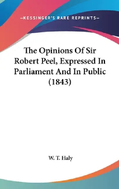 The Opinions Of Sir Robert Peel, Expressed In Parliament And In Public (1843) by W. T. Haly