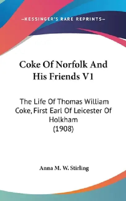 Coke Of Norfolk And His Friends V1: The Life Of Thomas William Coke, First Earl Of Leicester Of Holkham (1908) by Anna M. W. Stirling