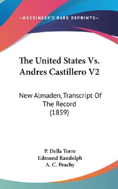 The United States Vs. Andres Castillero V2: New Almaden, Transcript Of The Record (1859) by P. Della Torre, Edmund Randolph, A. C. Peachy