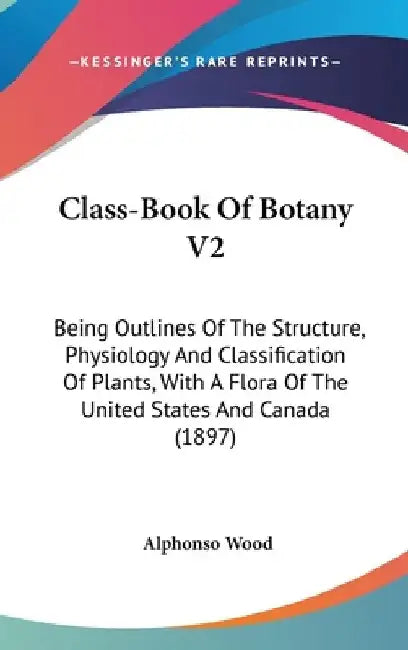 Class-Book Of Botany V2: Being Outlines Of The Structure, Physiology And Classification Of Plants, With A Flora Of The United States And Canada (1897) by Alphonso Wood