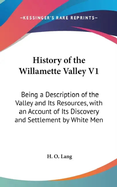 History of the Willamette Valley V1: Being a Description of the Valley and Its Resources, with an Account of Its Discovery and Settlement by White Men by H. O. Lang