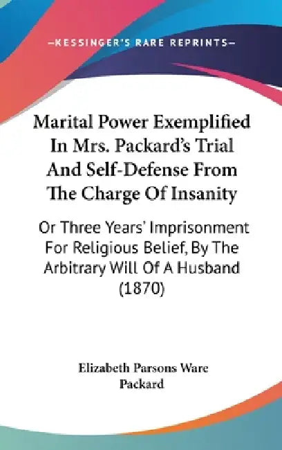 Marital Power Exemplified In Mrs. Packard's Trial And Self-Defense From The Charge Of Insanity: Or Three Years' Imprisonment For Religious Belief, By by Elizabeth Parsons Ware Packard