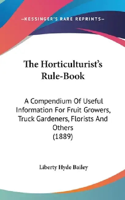 The Horticulturist's Rule-Book: A Compendium Of Useful Information For Fruit Growers, Truck Gardeners, Florists And Others (1889) by Liberty Hyde Bailey