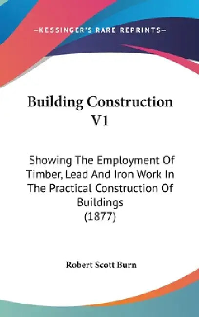 Building Construction V1: Showing The Employment Of Timber, Lead And Iron Work In The Practical Construction Of Buildings (1877) by Robert Scott Burn