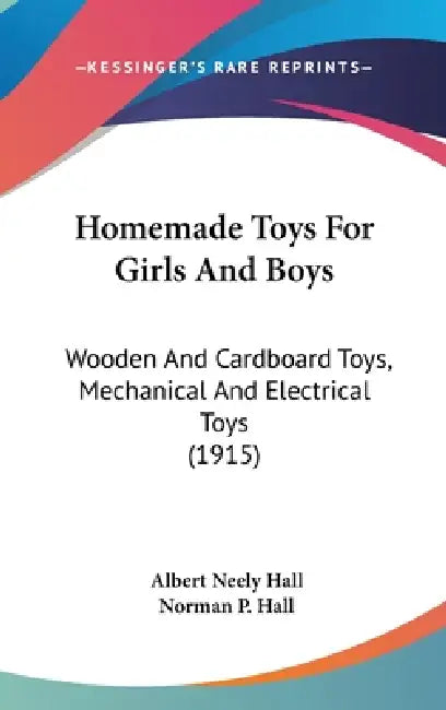 Homemade Toys For Girls And Boys: Wooden And Cardboard Toys, Mechanical And Electrical Toys (1915) by Albert Neely Hall, Norman P. Hall