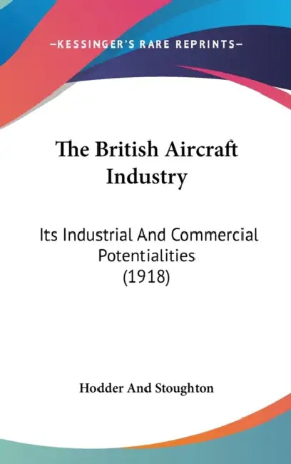 The British Aircraft Industry: Its Industrial And Commercial Potentialities (1918) by Hodder and Stoughton