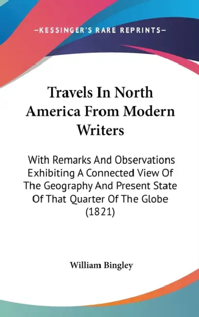 Travels In North America From Modern Writers: With Remarks And Observations Exhibiting A Connected View Of The Geography And Present State Of That Qua by William Bingley