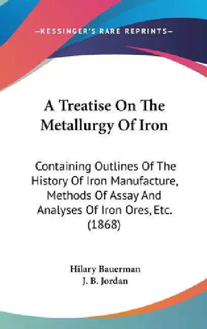 A Treatise On The Metallurgy Of Iron: Containing Outlines Of The History Of Iron Manufacture, Methods Of Assay And Analyses Of Iron Ores, Etc. (1868) by Hilary Bauerman, J. B. Jordan