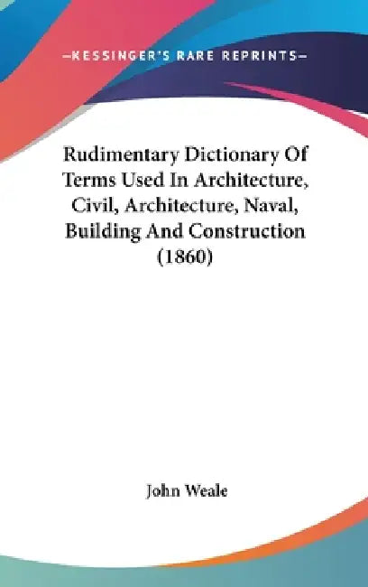 Rudimentary Dictionary Of Terms Used In Architecture, Civil, Architecture, Naval, Building And Construction (1860) by John Weale