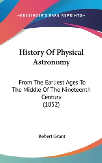 History Of Physical Astronomy: From The Earliest Ages To The Middle Of The Nineteenth Century (1852) by Robert Grant