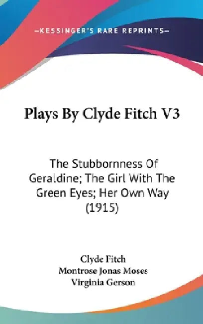 Plays By Clyde Fitch V3: The Stubbornness Of Geraldine; The Girl With The Green Eyes; Her Own Way (1915) by Clyde Fitch, Montrose Jonas Moses, Virginia Gerson