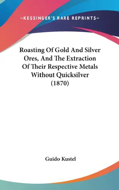 Roasting Of Gold And Silver Ores, And The Extraction Of Their Respective Metals Without Quicksilver (1870) by Guido Kustel