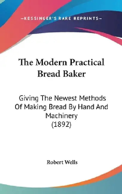 The Modern Practical Bread Baker: Giving The Newest Methods Of Making Bread By Hand And Machinery (1892) by Robert Wells