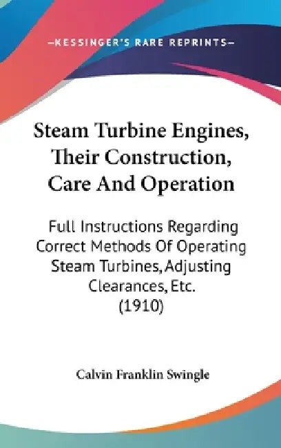Steam Turbine Engines, Their Construction, Care And Operation: Full Instructions Regarding Correct Methods Of Operating Steam Turbines, Adjusting Clea by Calvin Franklin Swingle