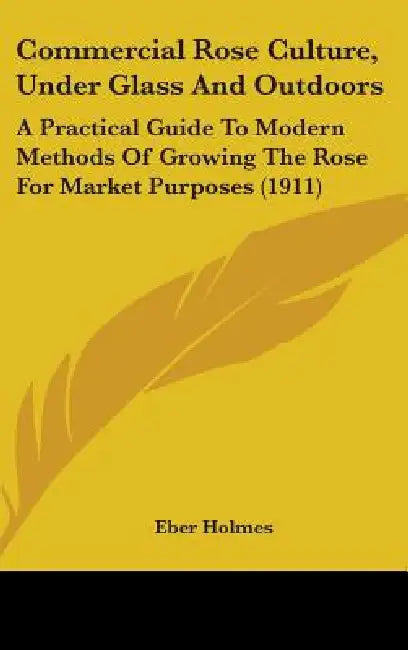Commercial Rose Culture, Under Glass And Outdoors: A Practical Guide To Modern Methods Of Growing The Rose For Market Purposes (1911) by Eber Holmes