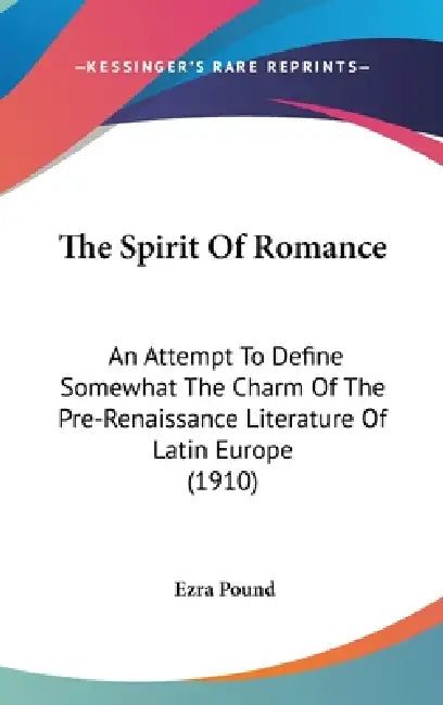The Spirit Of Romance: An Attempt To Define Somewhat The Charm Of The Pre-Renaissance Literature Of Latin Europe (1910) by Ezra Pound
