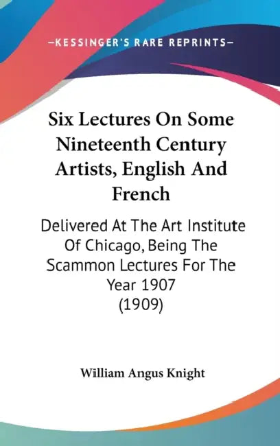 Six Lectures On Some Nineteenth Century Artists, English And French: Delivered At The Art Institute Of Chicago, Being The Scammon Lectures For The Yea by William Angus Knight