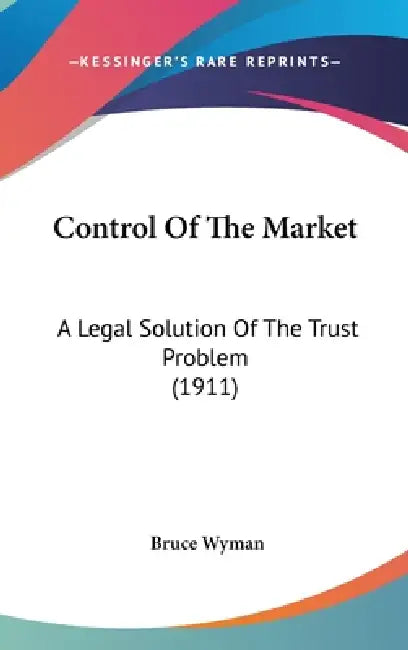 Control Of The Market: A Legal Solution Of The Trust Problem (1911) by Bruce Wyman